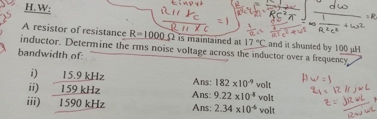 tinput
dw
Н.W:
=R.
A resistor of resistance R=1000 Q is maintained at 17 °C and it shunted by 100 uH
inductor. Determine the rms noise voltage across the inductor over a frequency,
bandwidth of:
i)
15.9 kHz
Ans: 182 x10- volt
21= 1211 jwL
%3D
159 kHz
ii)
iii)
Ans: 9.22 x10-8 volt
1590 kHz
Ans: 2.34 x10-6 volt
