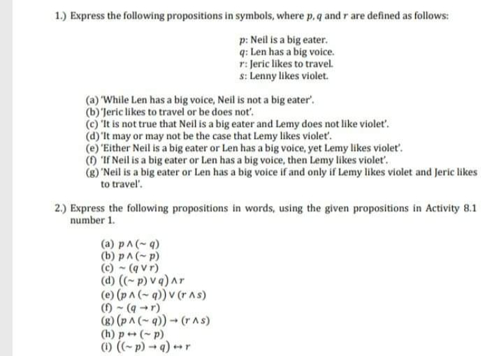 1.) Express the following propositions in symbols, where p, q and r are defined as follows:
p: Neil is a big eater.
q: Len has a big voice.
r: Jeric likes to travel.
s: Lenny likes violet.
(a) 'While Len has a big voice, Neil is not a big eater'.
(b)'Jeric likes to travel or be does not'.
(c) 'It is not true that Neil is a big eater and Lemy does not like violet'.
(d)'It may or may not be the case that Lemy likes violet.
(e) "Either Neil is a big eater or Len has a big voice, yet Lemy likes violet'.
() 'If Neil is a big eater or Len has a big voice, then Lemy likes violet'.
(g) 'Neil is a big eater or Len has a big voice if and only if Lemy likes violet and Jeric likes
to travel'.
2.) Express the following propositions in words, using the given propositions in Activity 8.1
number 1.
(a) pA(-4)
(b) pA(-p)
(c) - (q vr)
(d) ((~p) v q)Ar
(e) (pA (-q)) v (r AS)
() - (9 -r)
(g) (p ^ (~ q)) (rAS)
(h) p+ (- p)
(1) (- p) - q)r
