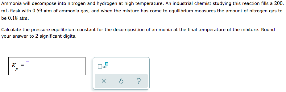 Ammonia will decompose into nitrogen and hydrogen at high temperature. An industrial chemist studying this reaction fills a 200.
mL flask with 0.59 atm of ammonia gas, and when the mixture has come to equilibrium measures the amount of nitrogen gas to
be 0.18 atm.
Calculate the pressure equilibrium constant for the decomposition of ammonia at the final temperature of the mixture. Round
your answer to 2 significant digits.
K, -I
