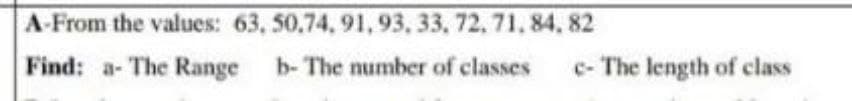 A-From the values: 63, 50,74, 91,93, 33, 72,71, 84, 82
Find: a- The Range
b- The number of classes
c- The length of class
