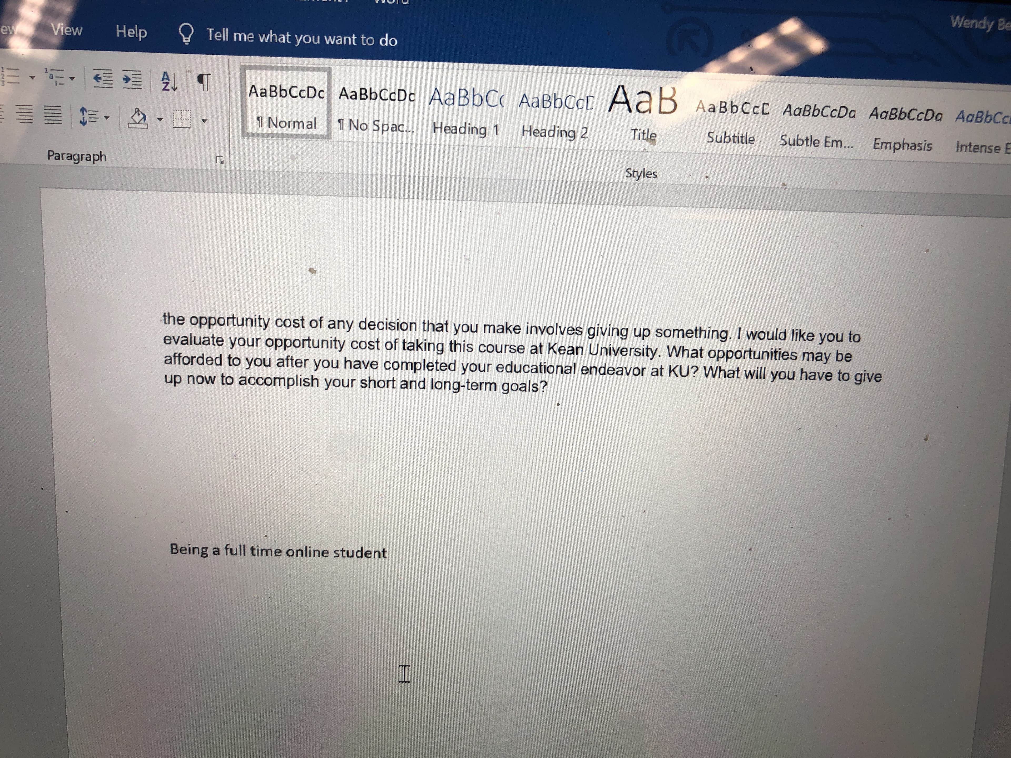 Wendy Be
Help ell me what you want to do
ー t ▼ 스▼tt ▼ TNorm allTNo Spac Heading 1 Heading 2 Title Subtitle Subtle Em Emphasis Intense E
Paragraph
Styles
the opportunity cost of any decision that you make involves giving up something. I would like you to
evaluate your opportunity cost of taking this course at Kean University. What opportunities may be
afforded to you after you have completed your educational endeavor at KU? What will you have to give
up now to accomplish your short and long-term goals?
Being a full time online student
