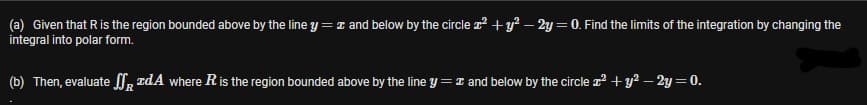 (a) Given that Ris the region bounded above by the line y =I and below by the circle z +y² – 2y = 0. Find the limits of the integration by changing the
integral into polar form.
(b) Then, evaluate l, rdA where R is the region bounded above by the line y =I and below by the circle z? + y? – 2y = 0.
