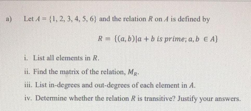 a)
Let A = {1, 2, 3, 4, 5, 6} and the relation R on A is defined by
R = {(a, b)|a + b is prime; a, b E A}
i. List all elements in R.
ii. Find the matrix of the relation, MR.
ii. List in-degrees and out-degrees of each element in A.
iv. Determine whether the relation R is transitive? Justify your answers.
