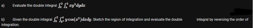 a)
Evaluate the double integral S zy°dydx
b)
Given the double integral La y cos(r²)drdy. Sketch the region of integration and evaluate the double
integral by reversing the order of
integration.
