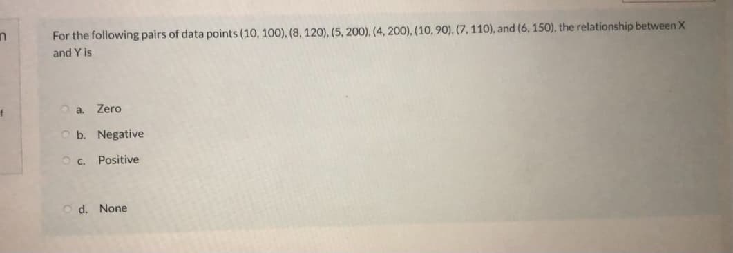 For the following pairs of data points (10, 100), (8, 120), (5, 200), (4, 200), (10, 90), (7, 110), and (6, 150), the relationship between X
and Y is
of
Zero
O a.
O b. Negative
OC.
Positive
O d. None
