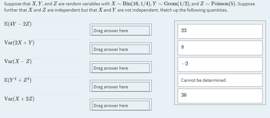 Suppose that X, Y, and Z are random variables with X - Bin(16, 1/4), Y ~ Geom(1/2), and Z ~ Poisson(5). Suppose
further that X and Z are independent but that X and Y are not independent. Match up the following quantities.
E(4Y – 2Z)
Drag answer here
23
Var(2X + Y)
8
Drag answer here
Var(X – Z)
-2
Drag answer here
E(Y² + Z®)
Cannot be determined
Drag answer here
36
Var(X+ 2Z)
Drag answer here
