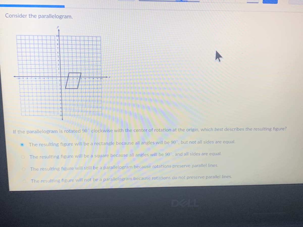 Consider the parallelogram.
If the parallelogram is rotated 90 clockwise with the center of rotation at the origin, which best describes the resulting figure?
The resulting figure will be a rectangle because all angles will be 90°, but not all sides are equal.
O The resulting figure will be a square because all angles will be 90°, and all sides are equal.
O The resulting figure will still be a parallelogram because rotations preserve parallel lines.
The resulting figure will not be a parallelogram because rotations do not preserve parallel lines.
DELL
