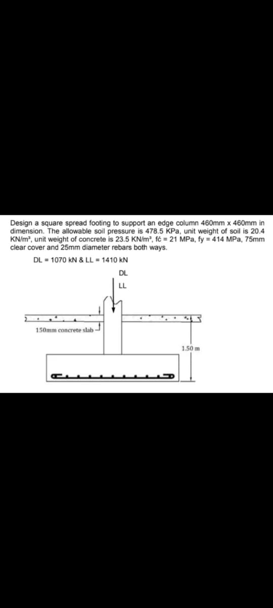 Design a square spread footing to support an edge column 460mm x 460mm in
dimension. The allowable soil pressure is 478.5 KPa, unit weight of soil is 20.4
KN/m³, unit weight of concrete is 23.5 KN/m³, fó= 21 MPa, fy = 414 MPa, 75mm
clear cover and 25mm diameter rebars both ways.
DL= 1070 kN & LL = 1410 KN
DL
LL
150mm concrete slab
1.50 m