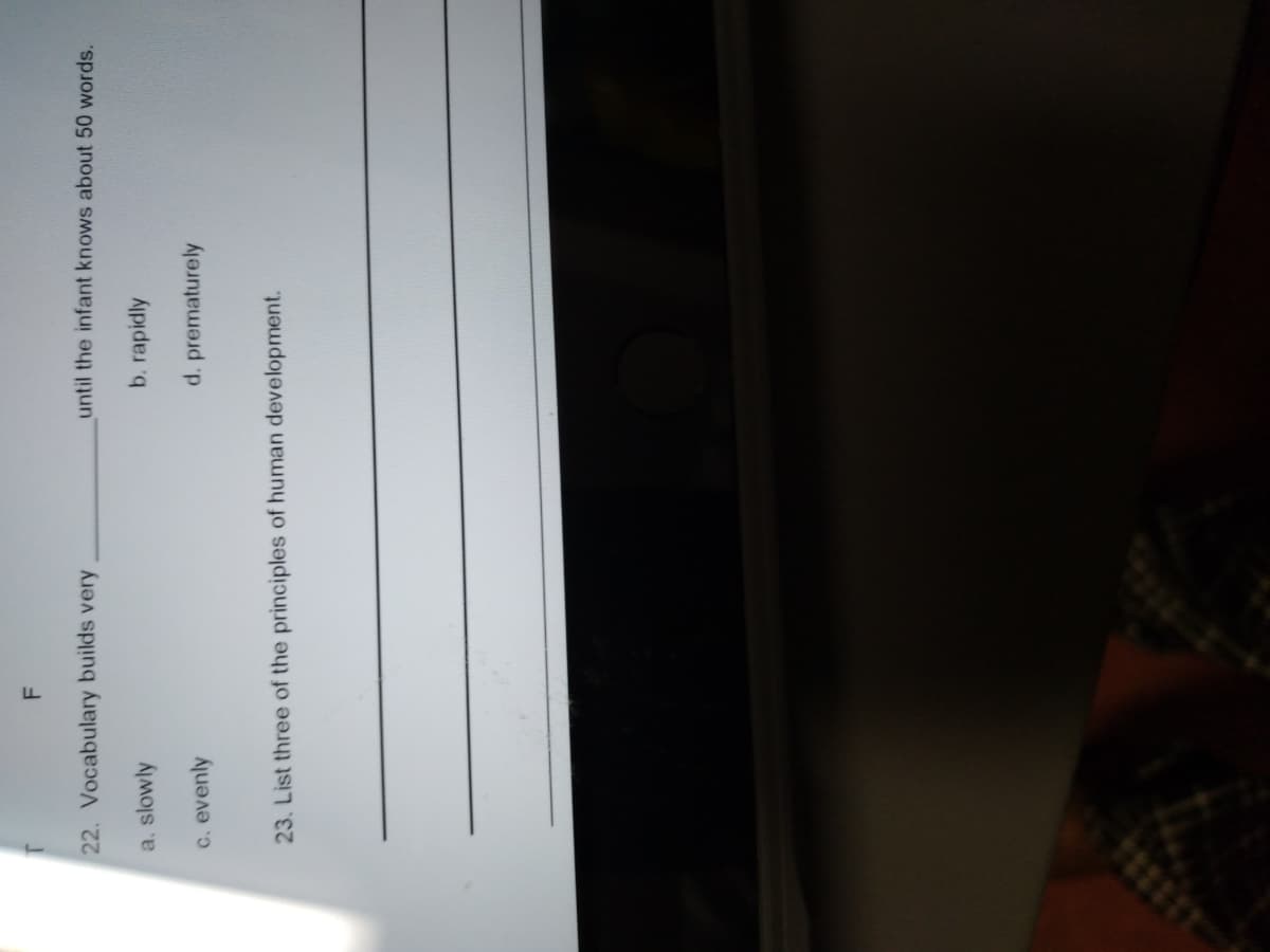 22. Vocabulary builds very
until the infant knows about 50 words.
a, slowly
b. rapidly
c. evenly
d. prematurely
23. List three of the principles of human development.
