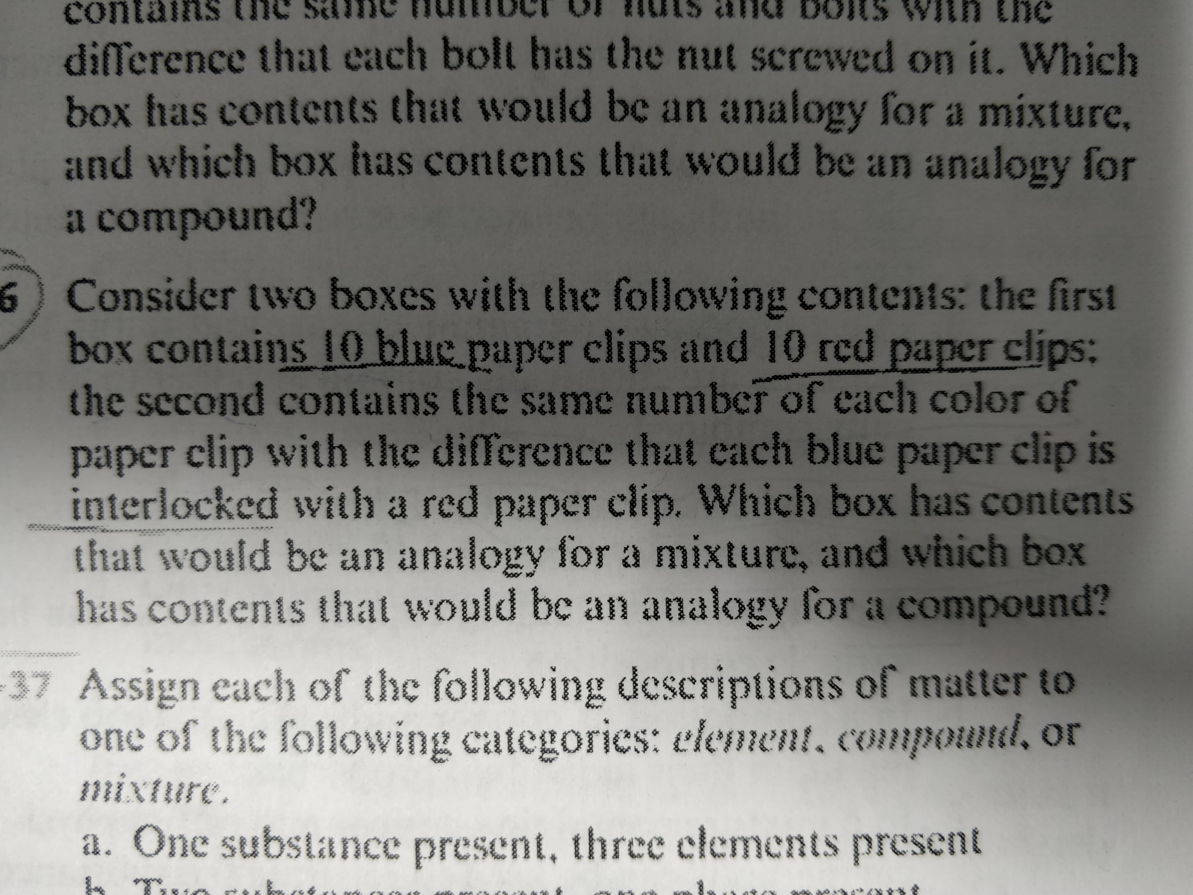 ### Understanding Mixtures and Compounds: An Analogy

**Consider the following scenario to understand the concepts of mixtures and compounds:**

**Example 1:**
Two boxes contain paper clips of different colors:

- The first box contains 10 blue paper clips and 10 red paper clips.
- The second box contains the same number of each color of paper clip, but with the difference that each blue paper clip is interlocked with a red paper clip.

**Question:**

- Which box has contents that would be an analogy for a mixture?
- Which box has contents that would be an analogy for a compound?

#### Explanation:

**First Box (Mixture):**
- The 10 blue paper clips and 10 red paper clips are mixed together but not interlocked. This represents a mixture where different substances are combined, but they are not chemically bonded to each other.

**Second Box (Compound):**
- Each blue paper clip is interlocked with a red paper clip, representing a compound where different elements are chemically bonded together in fixed ratios.

### Classifying Matter:

**Consider the following descriptions of matter and categorize them as either an element, compound, or mixture:**

**a.** One substance present — **Element**
**b.** Two substances present, three elements present — **Compound**
**c.** Two substances present, always — **Mixture**

The classification can be done as follows:

- **Element:** Single type of substance present.
- **Compound:** Multiple elements chemically bonded together.
- **Mixture:** Different substances physically combined but not chemically bonded.