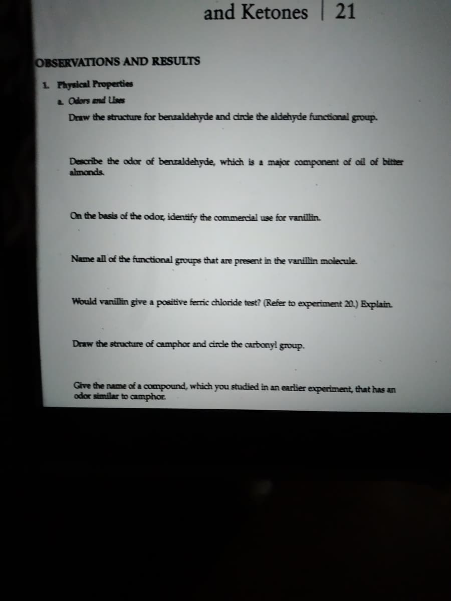 and Ketones 21
OBSERVATIONS AND RESULTS
1 Physical Properties
a Odors and Ulses
Draw the structure for benzaldehyde and circle the aldehyde functional group.
Describe the odor of benzaldehyde, which is a major component of ail of bitter
almonds.
On the basis of the odor, identify the commercial use for vanillin.
Name all of the functional groups that are present in the vanillin molecule.
Would vanillin give a positive ferric chloride test? (Refer to experiment 20.) Explain.
Draw the structure of camphor and circle the carbonyl group.
Give the name of a compound, which you studied in an earlier experiment, that has an
odor similar to camphor.
