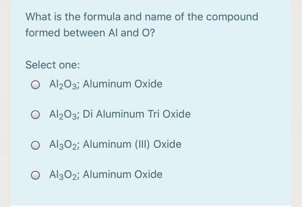 What is the formula and name of the compound
formed between Al and O?
Select one:
O Al203; Aluminum Oxide
O Al203; Di Aluminum Tri Oxide
O Al302; Aluminum (III) Oxide
O Al302; Aluminum Oxide
