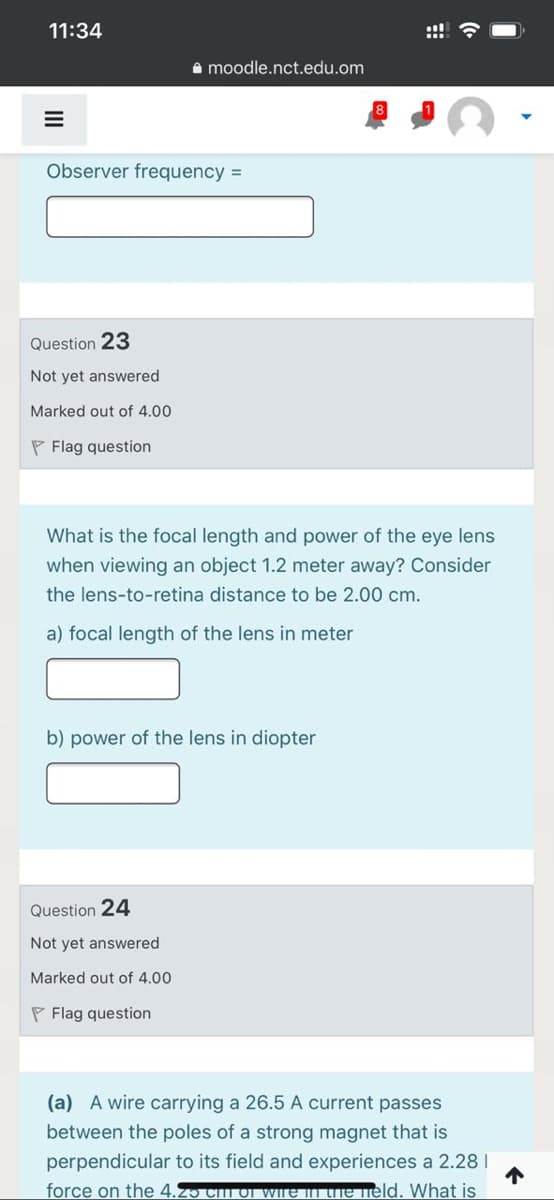 11:34
A moodle.nct.edu.om
Observer frequency =
Question 23
Not yet answered
Marked out of 4.00
P Flag question
What is the focal length and power of the eye lens
when viewing an object 1.2 meter away? Consider
the lens-to-retina distance to be 2.00 cm.
a) focal length of the lens in meter
b) power of the lens in diopter
Question 24
Not yet answered
Marked out of 4.00
P Flag question
(a) A wire carrying a 26.5 A current passes
between the poles of a strong magnet that is
perpendicular to its field and experiences a 2.28I
force on the 4.25 Cm of Wre in the held. What is
II
