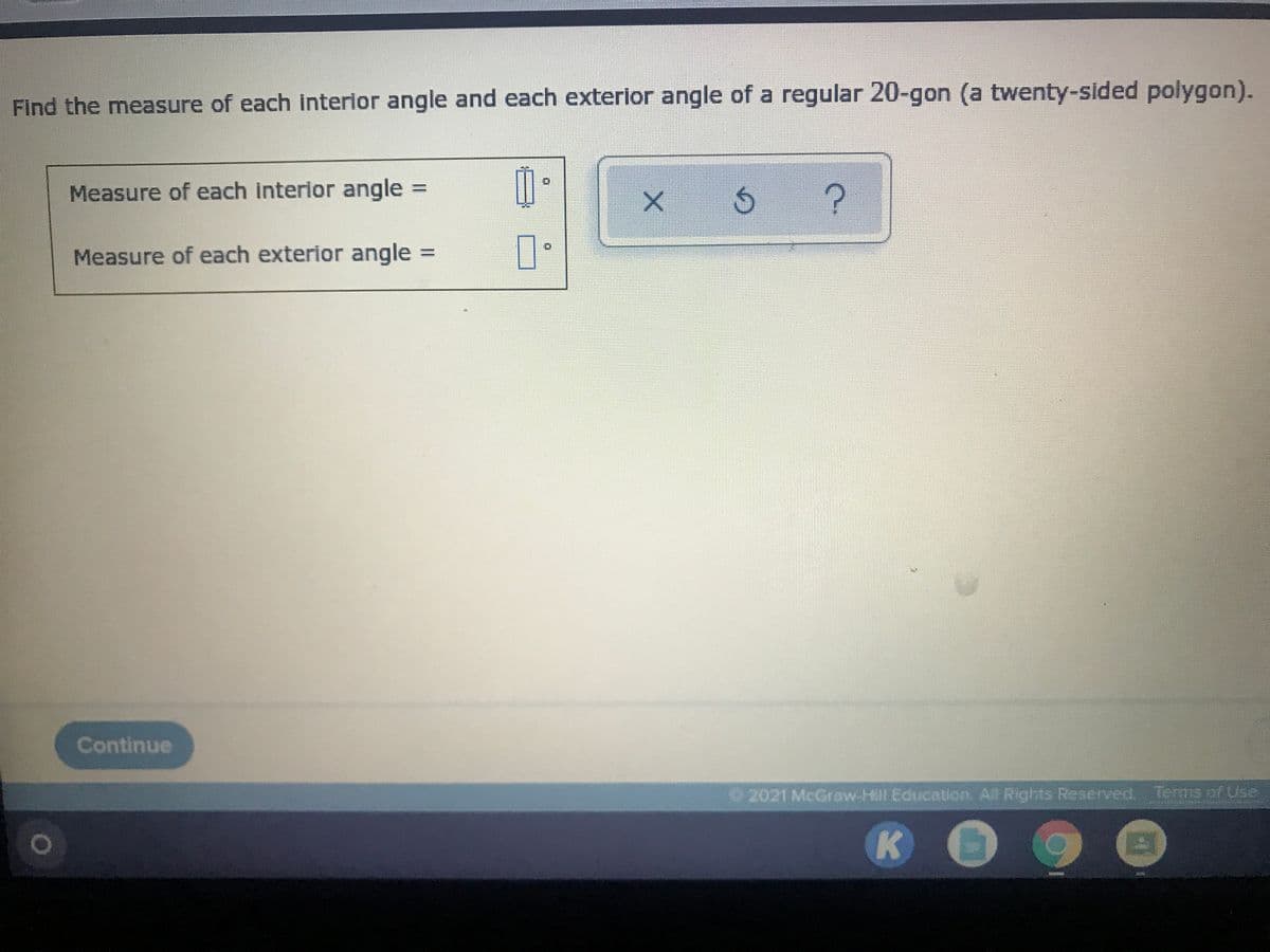 Find the measure of each interlor angle and each exterior angle of a regular 20-gon (a twenty-sided polygon).
Measure of each interior angle =
Measure of each exterior angle =
Continue
O 2021 McGraw-Hill Education. All Rights Reserved, Terms of Use
