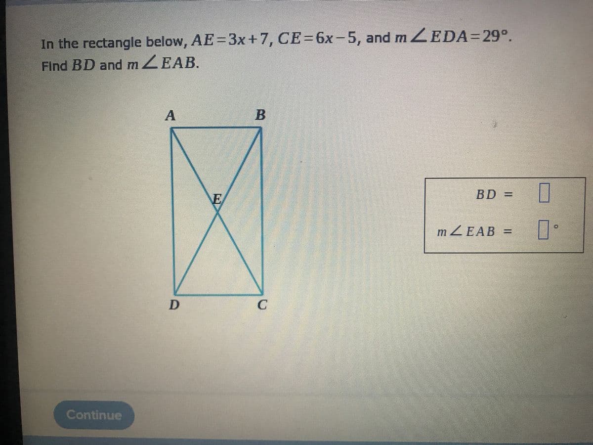 In the rectangle below, AE=3x+7, CE=6x-5, and m ZEDA=29°.
Find BD and mZEAB.
A
B
E/
BD=
mZEAB =
Continue
