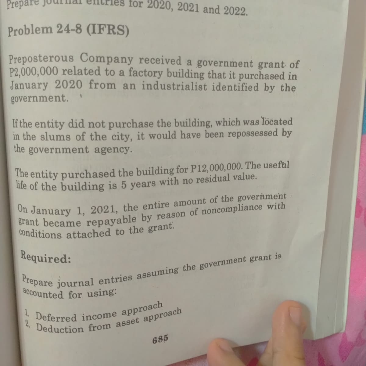 conditions attached to the grant.
1. Deferred income approach
Prepare
for 2020, 2021 and 2022.
Problem 24-8 (IFRS)
Preposterous Company received a government grant of
P2,000,000 related to a factory building that it purchased in
January 2020 from an industrialist identified by the
government.
If the entity did not purchase the building, which was Tocated
in the slums of the city, it would have been repossessed by
the government agency.
The entity purchased the building for P12,000,000. The useftul
ute of the building is 5 years with no residual value.
ol January 1, 2021, the entire amount of the goverńment
Required:
accounted for using:
685
