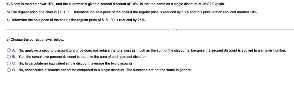 a) A coat is marked down 15%, and the customer is given a second discount of 10%. Is that the same as a single discount of 25%? Explain.
b) The regular price of a chair is $181.99. Determine the sale price of the chair if the regular price is reduced by 15% and this price is then reduced another 10%.
c) Determine the sale price of the chair if the regular price of $181.99 is reduced by 25%.
a) Choose the correct answer below,
O A. No, applying a second discount to a price does not reduce the total cost as much as the sum of the discounts, because the second discount is applied to a smaller number.
O B. Yes, the cumulative percent discount is equal to the sum of each percent discount.
OC. No, to calculate an equivalent single discount, average the two discounts.
O D. No, consecutive discounts cannot be compared to a single discount. The functions are not the same in general.
