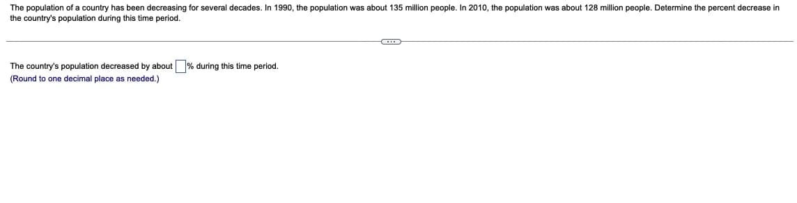 The population of a country has been decreasing for several decades. In 1990, the population was about 135 million people. In 2010, the population was about 128 million people. Determine the percent decrease in
the country's population during this time period.
The country's population decreased by about% during this time period.
(Round to one decimal place as needed.)
