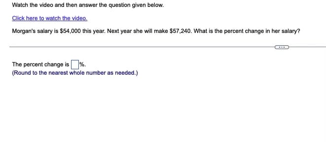 Watch the video and then answer the question given below.
Click here to watch the video.
Morgan's salary is $54,000 this year. Next year she will make $57,240. What is the percent change in her salary?
The percent change is %.
(Round to the nearest whole number as needed.)
