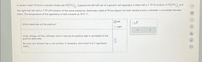 M(NO,), Suppose the left half cell of a galvanic cell apparatus is filled with a 1.50 M solution of M(NO), and
A certain metal M forms a soluble nitrate salt
the right half cell with a 7.50 mM solution of the same substance. Electrodes made of M are dipped into both solutions and a voltmeter is connected between
them. The temperature of the apparatus is held constant at 20.0 °C.
Which electrode will be positive?
Oright
What voltage will the voltmeter show? Assume its positive lead is connected to the
positive electrode.
0
Be sure your answer has a unit symbol, if necessary, and round it to 2 significant
digits.
D.P
E
A