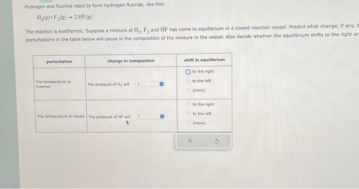 Hydrogen and fluorine react to form hydrogen fluoride, like this:
H₂(g) + F₂(g) → 2 HF (9)
The reaction is exothermic. Suppose a mixture of H₂, F₂ and HF has come to equilibrium in a closed reaction vessel. Predict what change, if any, t
perturbations in the table below will cause in the composition of the mixture in the vessel. Also decide whether the equilibrium shifts to the right or
perturbation
The temperature is
lowered
change in composition
The pressure of H₂ will
The temperature is raised. The pressure of HF will
7
8
shift in equilibrium
to
to the left
(none)
the right
X
to the right
to the left.
(none)