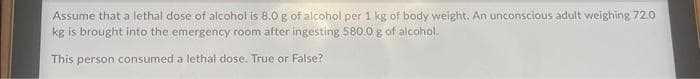 Assume that a lethal dose of alcohol is 8.0 g of alcohol per 1 kg of body weight. An unconscious adult weighing 72.0
kg is brought into the emergency room after ingesting 580.0 g of alcohol.
This person consumed a lethal dose. True or False?