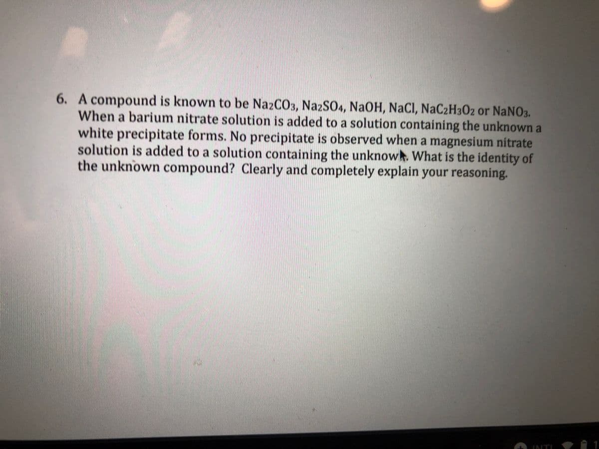 6. A compound is known to be NazCO3, NazSO4, NaOH, NaCl, NaC2H30z or NaNO3.
When a barium nitrate solution is added to a solution containing the unknown a
white precipitate forms. No precipitate is observed when a magnesium nitrate
solution is added to a solution containing the unknow. What is the identity of
the unknown compound? Clearly and completely explain your reasoning.
INTI
