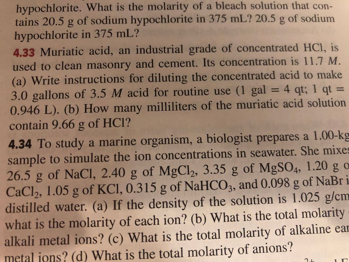 hypochlorite. What is the molarity of a bleach solution that con-
tains 20.5 g of sodium hypochlorite in 375 mL? 20.5 g of sodium
hypochlorite in 375 mL?
4.33 Muriatic acid, an industrial grade of concentrated HCI, is
used to clean masonry and cement. Its concentration is 11.7 M.
(a) Write instructions for diluting the concentrated acid to make
3.0 gallons of 3.5 M acid for routine use (1 gal
0.946 L). (b) How many milliliters of the muriatic acid solution
contain 9.66 g of HCl?
= 4 qt; 1 qt =
%3D
4.34 To study a marine organism, a biologist prepares a 1.00-kg
sample to simulate the ion concentrations in seawater. She mixes
26.5 g g g of MgSO4, 1.20 g o
of MgCl, 3.35
CaCl2, 1.05 g of KCI, 0.315 g of NaHCO3, and 0.098 g of NaBr i
distilled water. (a) If the density of the solution is 1.025 g/cm
what is the molarity of each ion? (b) What is the total molarity
alkali metal ions? (c) What is the total molarity of alkaline ear
metal jons? (d) What is the total molarity of anions?
of NaCl, 2.40
