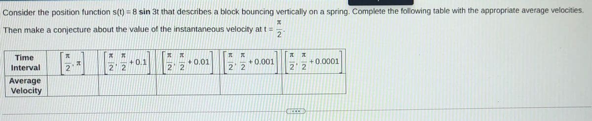 Consider the position function s(t) = 8 sin 3t that describes a block bouncing vertically on a spring. Complete the following table with the appropriate average velocities.
Then make a conjecture about the value of the instantaneous velocity at t =
2
Time
TO
元
+0.1
+ 0.01
+ 0.001
+0.0001
Interval
元
2
2 2
2 2
2' 2
Average
Velocity
...
R一
R一2
