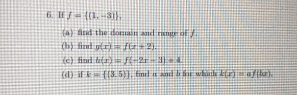 6. If f= ((1,-3)},
(a) find the domain and range of f.
(b) find g(r) = [(r+2).
(c) find h(r) -/(-2x
-
3)+4,
(d) if k= ((3,5)), fnd a and b for which k(r) = af(br).
