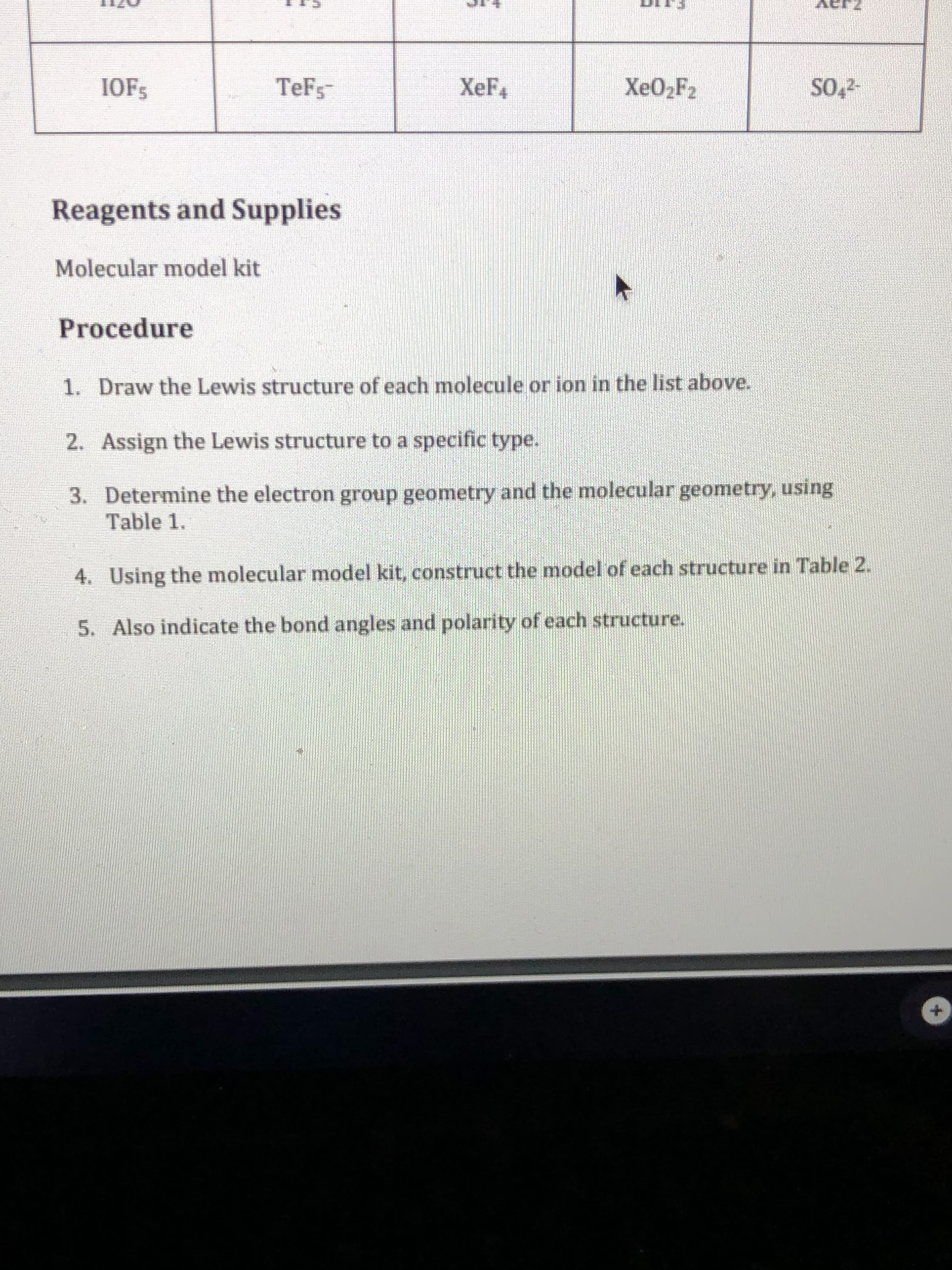 IOFS
TeFs
XeF4
XEO2F2
SO,2-
Reagents and Supplies
Molecular model kit
Procedure
1. Draw the Lewis structure of each molecule or ion in the list above.
2. Assign the Lewis structure to a specific type.
3. Determine the electron group geometry and the molecular geometry, using
Table 1.
4. Using the molecular model kit, construct the model of each structure in Table 2.
5. Also indicate the bond angles and polarity of each structure.
