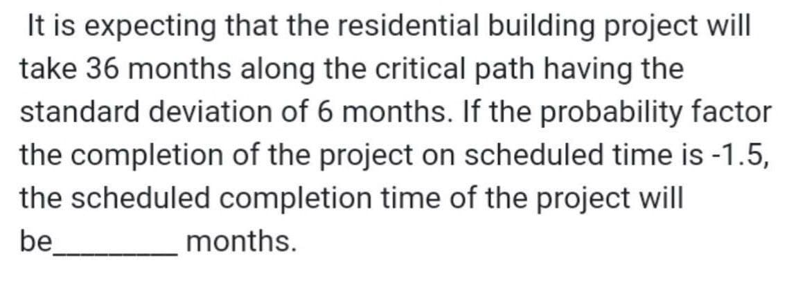 It is expecting that the residential building project will
take 36 months along the critical path having the
standard deviation of 6 months. If the probability factor
the completion of the project on scheduled time is -1.5,
the scheduled completion time of the project will
be
months.
