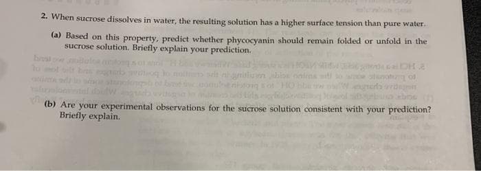 2. When sucrose dissolves in water, the resulting solution has a higher surface tension than pure water.
(a) Based on this property, predict whether phycocyanin should remain folded or unfold in the
sucrose solution. Briefly explain your prediction.
bst
tung of
(b) Are your experimental observations for the sucrose solution consistent with your prediction?
Briefly explain.
