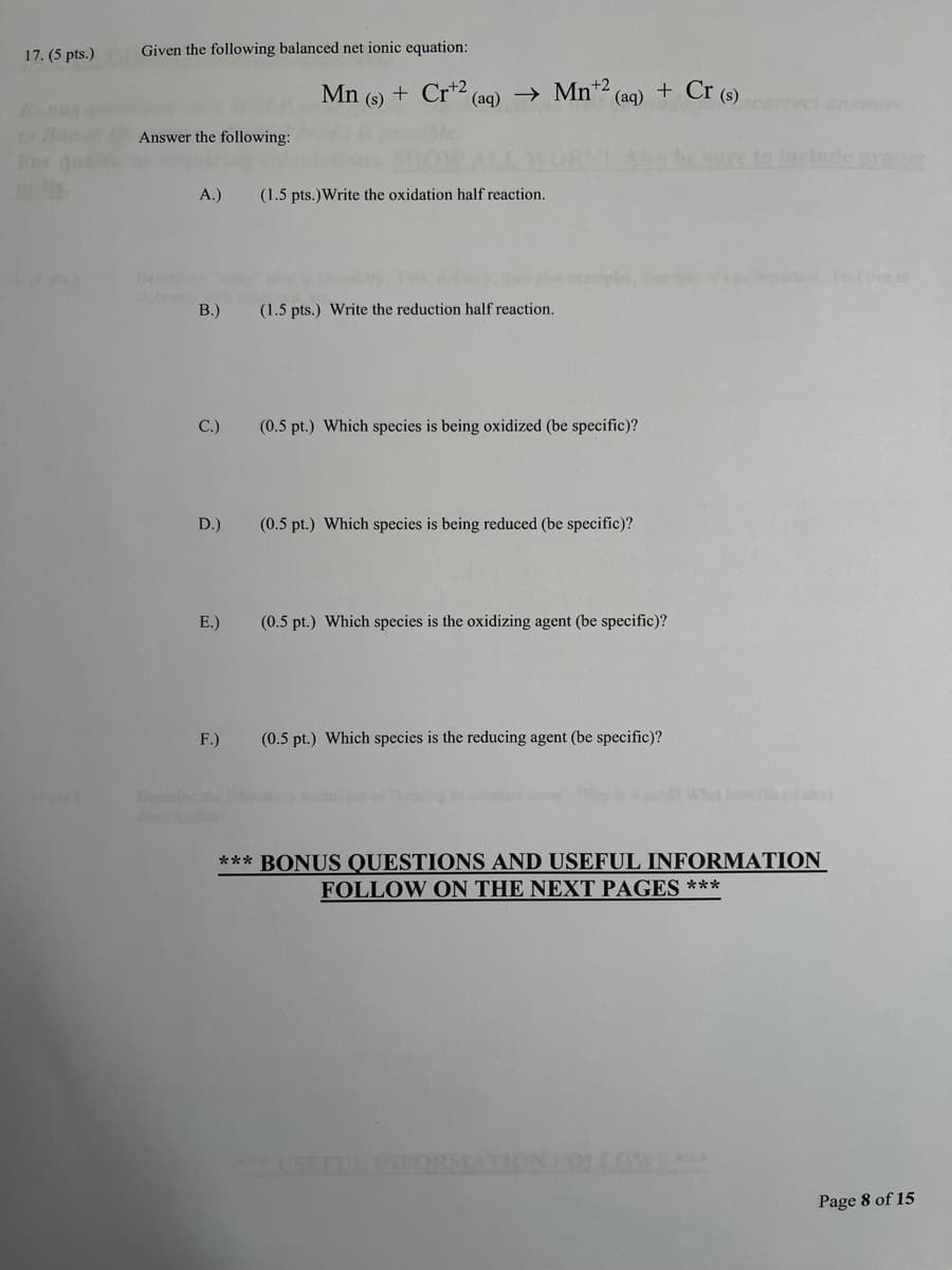 17. (5 pts.)
Given the following balanced net ionic equation:
Mn
+ Cr+2
(aq) → Mn* (aq) + Cr (s)
(s)
ect answers
Answer the following:
to include nroer
A.)
(1.5 pts.)Write the oxidation half reaction.
Dee
art eel e to
B.)
(1.5 pts.) Write the reduction half reaction.
C.)
(0.5 pt.) Which species is being oxidized (be specific)?
D.)
(0.5 pt.) Which species is being reduced (be specific)?
E.)
(0.5 pt.) Which species is the oxidizing agent (be specific)?
F.)
(0.5 pt.) Which species is the reducing agent (be specific)?
Doscribe he
What henefs ( y)
*** BONUS QUESTIONS AND USEFUL INFORMATION
FOLLOW ON THE NEXT PAGES ***
Page 8 of 15
