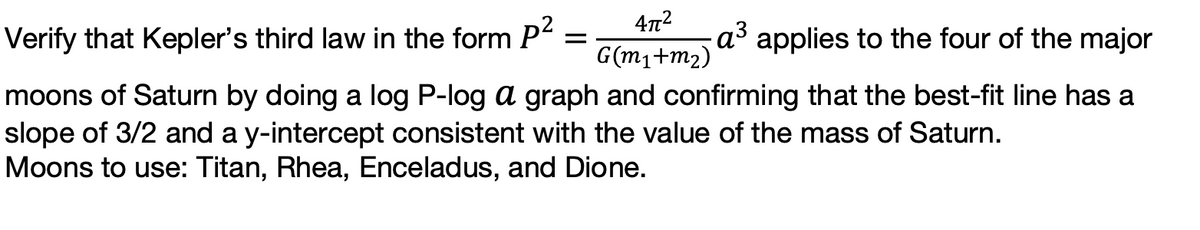 Verify that Kepler's third law in the form P
a³ applies to the four of the major
G(m1+m2)
moons of Saturn by doing a log P-log a graph and confirming that the best-fit line has a
slope of 3/2 and a y-intercept consistent with the value of the mass of Saturn.
Moons to use: Titan, Rhea, Enceladus, and Dione.
