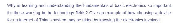 Why is learning and understanding the fundamentals of basic electronics so important
for those working in the technology fields? Give an example of how choosing a device
for an Internet of Things system may be aided by knowing the electronics involved.