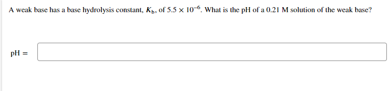 A weak base has a base hydrolysis constant, Kp, of 5.5 x 10-6. What is the pH of a 0.21 M solution of the weak base?
pH =
