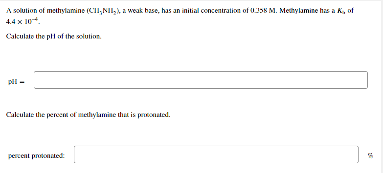 A solution of methylamine (CH, NH,), a weak base, has an initial concentration of 0.358 M. Methylamine has a K, of
4.4 x 104.
Calculate the pH of the solution.
pH
Calculate the percent of methylamine that is protonated.
percent protonated:
