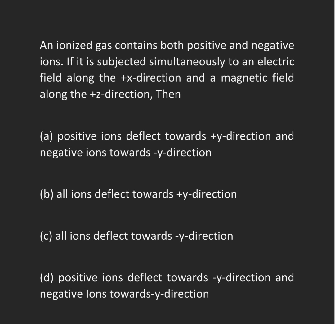 An ionized gas contains both positive and negative
ions. If it is subjected simultaneously to an electric
field along the +x-direction and a magnetic field
along the +z-direction, Then
(a) positive ions deflect towards +y-direction and
negative ions towards -y-direction
(b) all ions deflect towards +y-direction
(c) all ions deflect towards -y-direction
(d) positive ions deflect towards -y-direction and
negative lons towards-y-direction