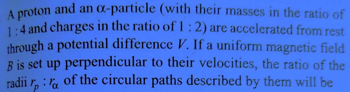 A proton and an ox-particle (with their masses in the ratio of
1:4 and charges in the ratio of 1:2) are accelerated from rest
through a potential difference V. If a uniform magnetic field
B is set up perpendicular to their velocities, the ratio of the
radii :a of the circular paths described by them will be
1p