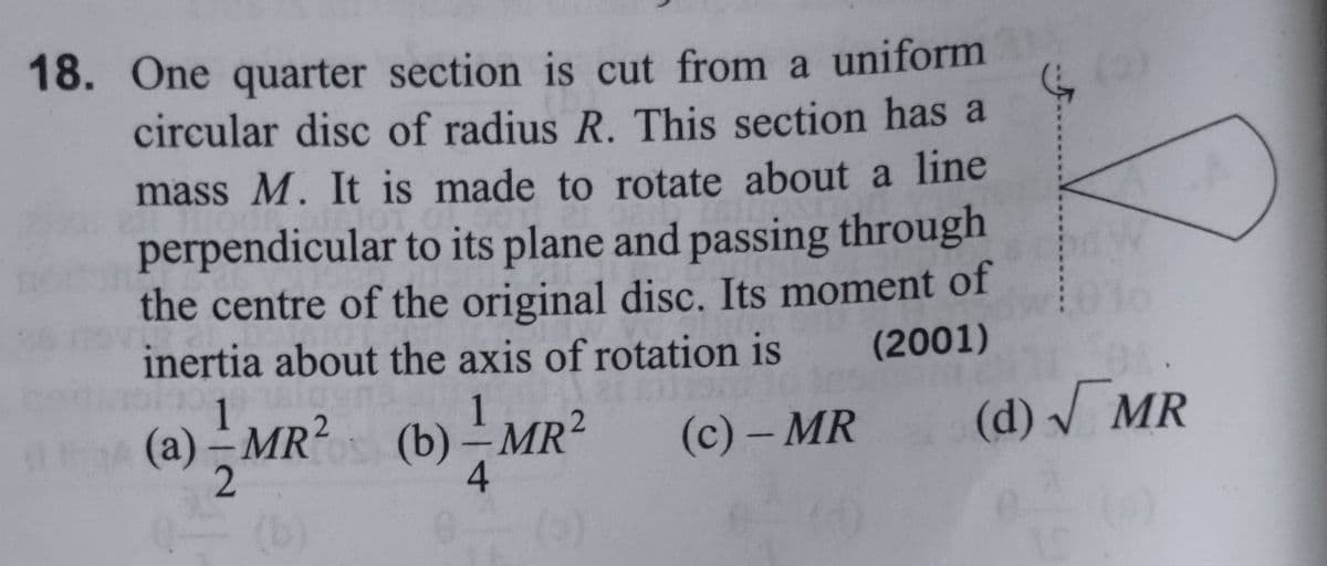 18. One quarter section is cut from a uniform
circular disc of radius R. This section has a
mass M. It is made to rotate about a line
OTO
perpendicular to its plane and passing through
the centre of the original disc. Its moment of
inertia about the axis of rotation is
(2001)
(a)-MR²
2
SL
Q— (b)
(b)-MR²
1
(b)-MR² (c) - MR
4
(d) √ MR