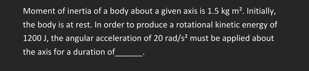 Moment of inertia of a body about a given axis is 1.5 kg m². Initially,
the body is at rest. In order to produce a rotational kinetic energy of
1200 J, the angular acceleration of 20 rad/s² must be applied about
the axis for a duration of