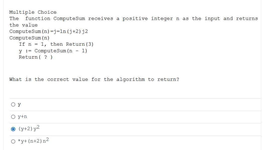 Multiple Choice
The
function ComputeSum receives a positive integer n as the input and returns
the value
ComputeSum (n)=j=ln (j+2)j2
ComputeSum (n)
If n = 1, then Return (3)
y := ComputeSum (n - 1)
Return ( ?)
What is the correct value for the algorithm to return?
O y
O y+n
O (y+2) y2
O *y+ (n+2)n2
