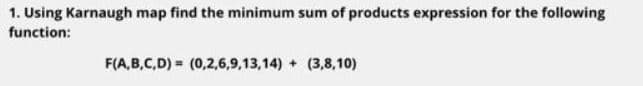 1. Using Karnaugh map find the minimum sum of products expression for the following
function:
F(A,B,C,D) = (0,2,6,9,13,14) + (3,8,10)
