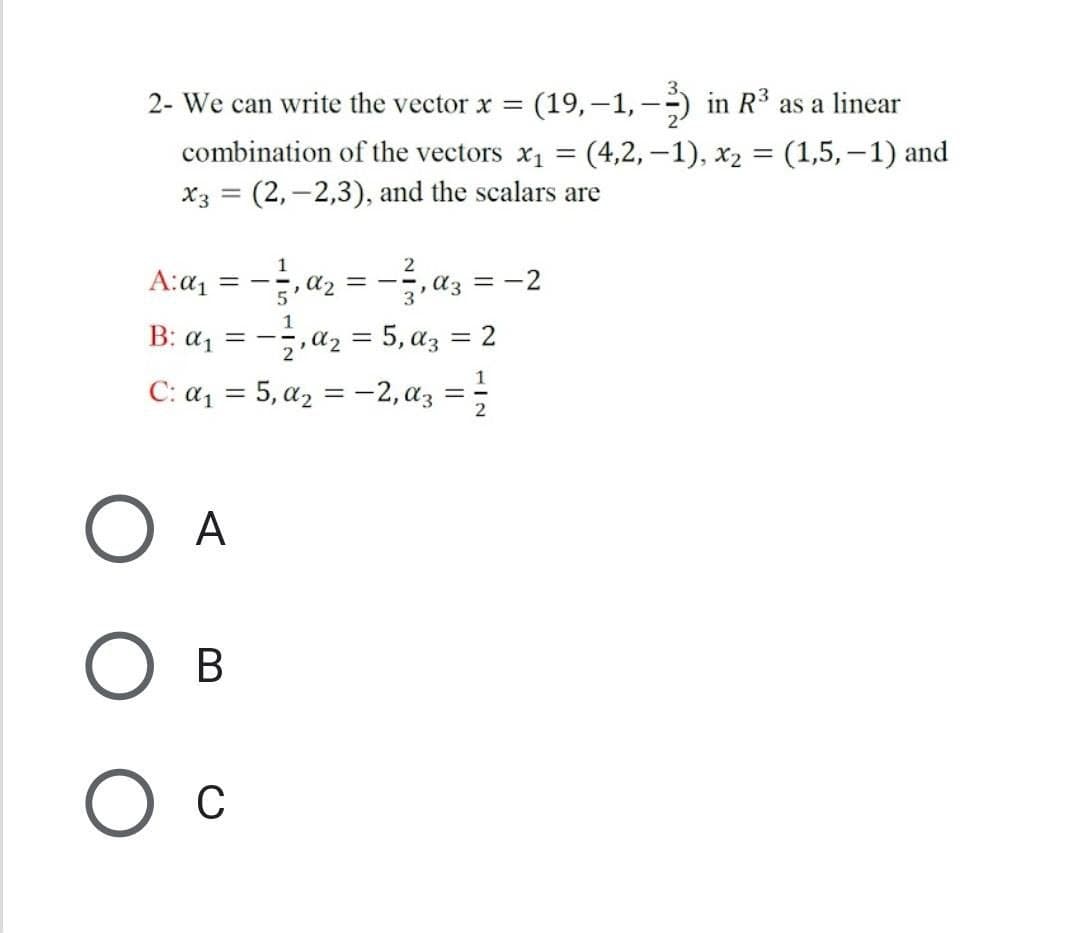 2- We can write the vector x =
(19,–1, -) in R³ as a linear
combination of the vectors x1 = (4,2, –1), x2 = (1,5,–1) and
x3 = (2,-2,3), and the scalars are
A:a, = -,a, = -,a, =-2
-,a2 = 5, az
C: az = 5, az = -2,az
B: a, =
= 2
1
2
A
В
C
