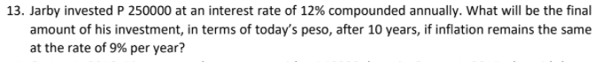 13. Jarby invested P 250000 at an interest rate of 12% compounded annually. What will be the final
amount of his investment, in terms of today's peso, after 10 years, if inflation remains the same
at the rate of 9% per year?
