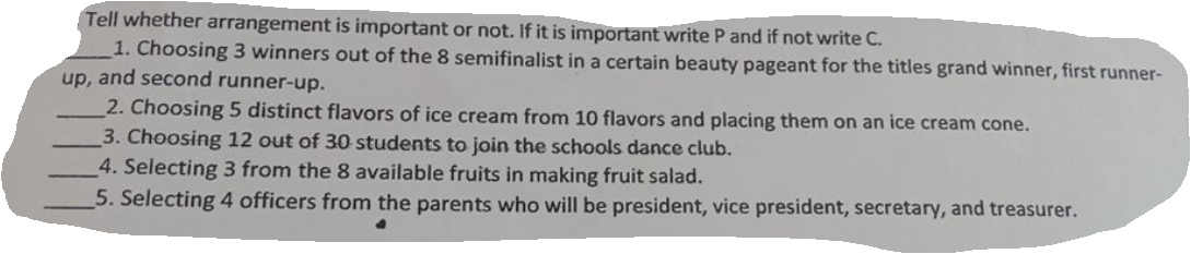 Tell whether arrangement is important or not. If it is important write P and if not write C.
1. Choosing 3 winners out of the 8 semifinalist in a certain beauty pageant for the titles grand winner, first runner-
up, and second runner-up.
2. Choosing 5 distinct flavors of ice cream from 10 flavors and placing them on an ice cream cone.
3. Choosing 12 out of 30 students to join the schools dance club.
4. Selecting 3 from the 8 available fruits in making fruit salad.
5. Selecting 4 officers from the parents who will be president, vice president, secretary, and treasurer.
