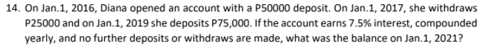 14. On Jan.1, 2016, Diana opened an account with a P50000 deposit. On Jan.1, 2017, she withdraws
P25000 and on Jan.1, 2019 she deposits P75,000. If the account earns 7.5% interest, compounded
yearly, and no further deposits or withdraws are made, what was the balance on Jan.1, 2021?
