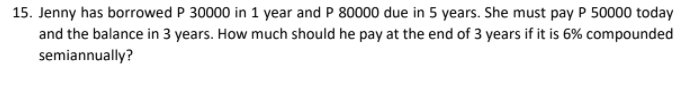 15. Jenny has borrowed P 30000 in 1 year and P 80000 due in 5 years. She must pay P 50000 today
and the balance in 3 years. How much should he pay at the end of 3 years if it is 6% compounded
semiannually?
