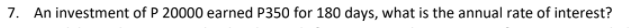 7. An investment of P 20000 earned P350 for 180 days, what is the annual rate of interest?
